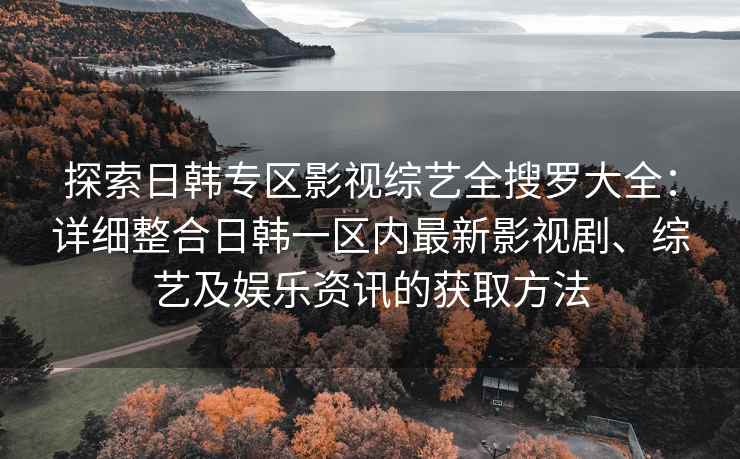 探索日韩专区影视综艺全搜罗大全：详细整合日韩一区内最新影视剧、综艺及娱乐资讯的获取方法