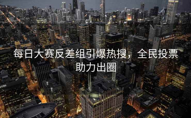 每日大赛反差组引爆热搜，全民投票助力出圈
