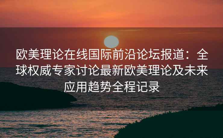欧美理论在线国际前沿论坛报道：全球权威专家讨论最新欧美理论及未来应用趋势全程记录