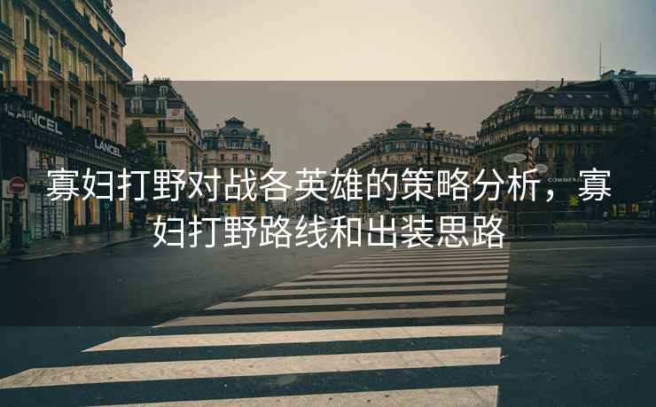 寡妇打野对战各英雄的策略分析，寡妇打野路线和出装思路