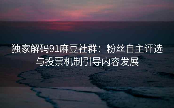 独家解码91麻豆社群：粉丝自主评选与投票机制引导内容发展