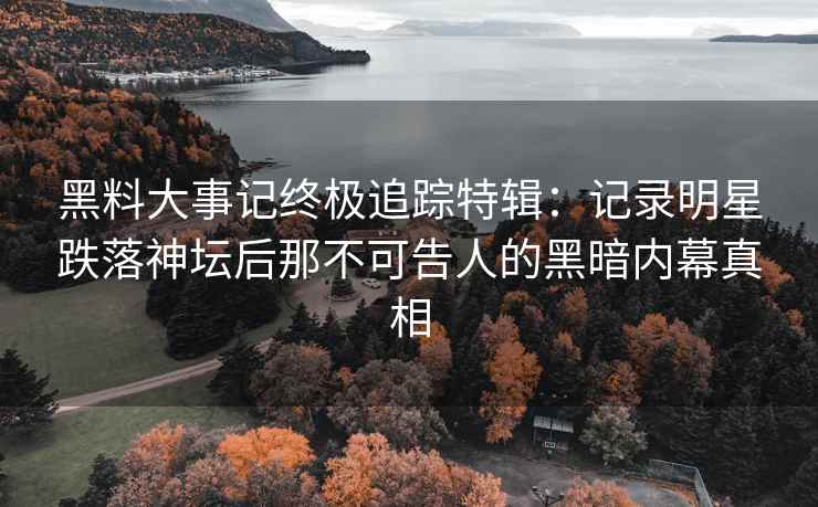 黑料大事记终极追踪特辑：记录明星跌落神坛后那不可告人的黑暗内幕真相
