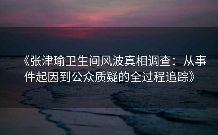 《张津瑜卫生间风波真相调查：从事件起因到公众质疑的全过程追踪》