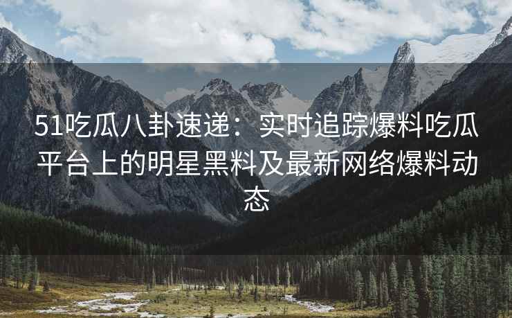 51吃瓜八卦速递：实时追踪爆料吃瓜平台上的明星黑料及最新网络爆料动态