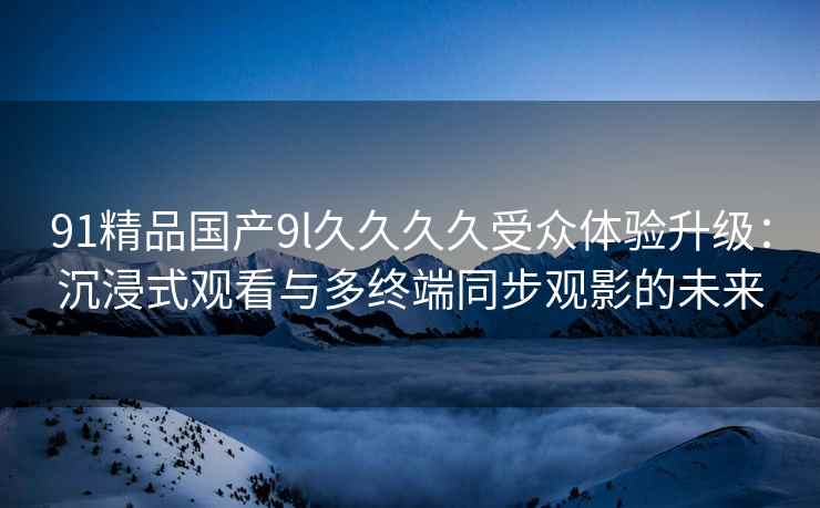 91精品国产9l久久久久受众体验升级：沉浸式观看与多终端同步观影的未来