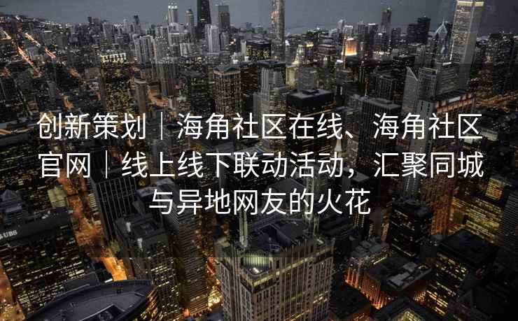 创新策划｜海角社区在线、海角社区官网｜线上线下联动活动，汇聚同城与异地网友的火花