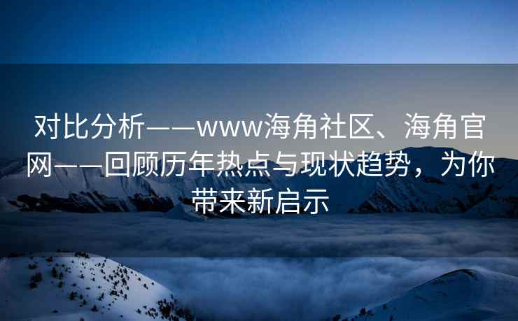 对比分析——www海角社区、海角官网——回顾历年热点与现状趋势，为你带来新启示