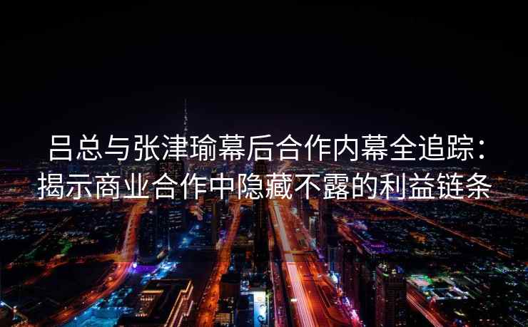吕总与张津瑜幕后合作内幕全追踪：揭示商业合作中隐藏不露的利益链条