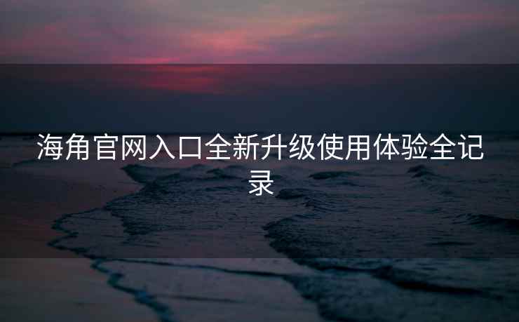 海角官网入口全新升级使用体验全记录