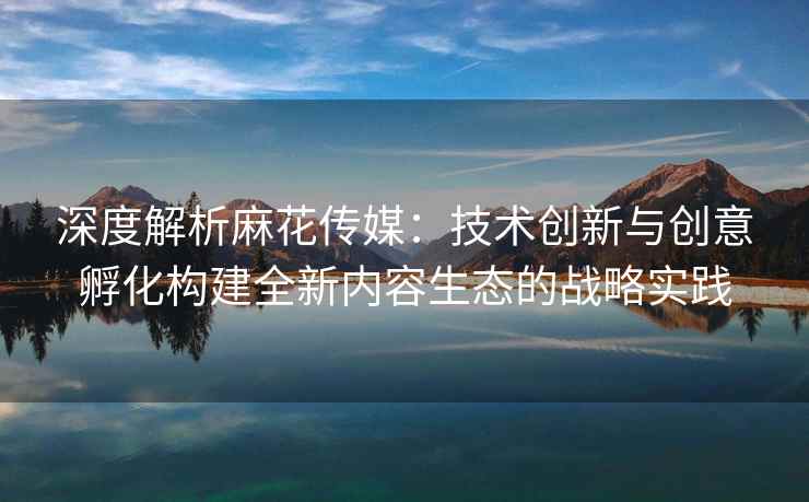 深度解析麻花传媒：技术创新与创意孵化构建全新内容生态的战略实践