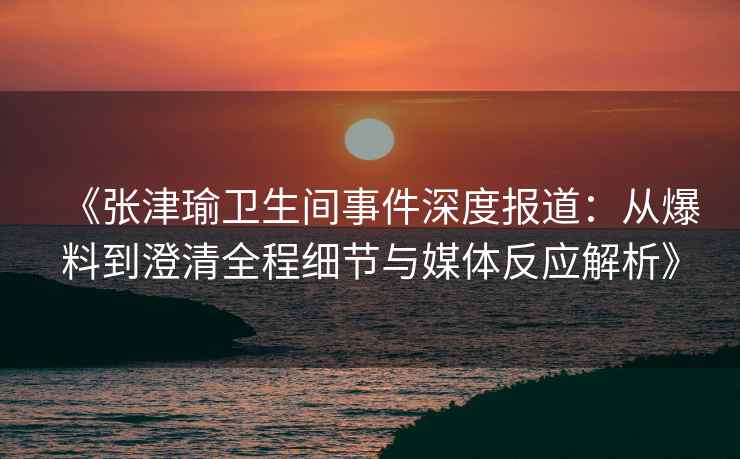 《张津瑜卫生间事件深度报道：从爆料到澄清全程细节与媒体反应解析》