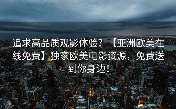 追求高品质观影体验？【亚洲欧美在线免费】独家欧美电影资源，免费送到你身边！