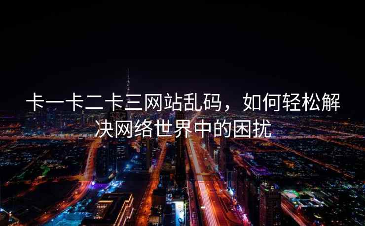 卡一卡二卡三网站乱码，如何轻松解决网络世界中的困扰
