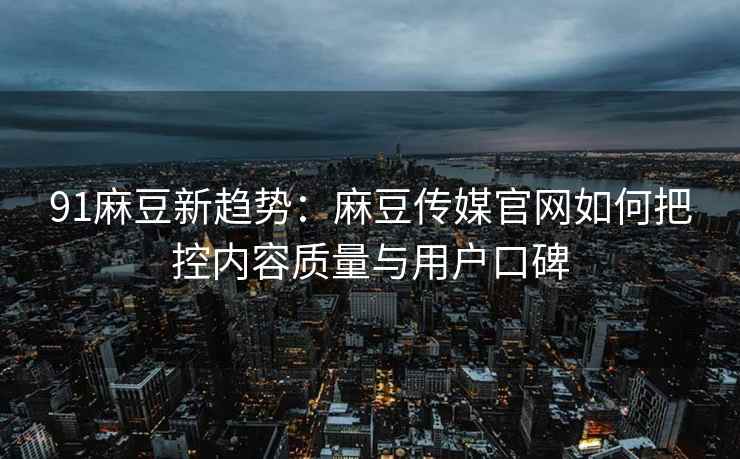 91麻豆新趋势：麻豆传媒官网如何把控内容质量与用户口碑