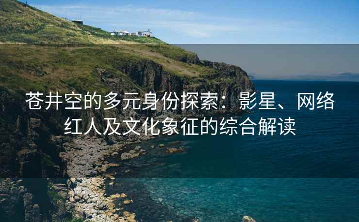 苍井空的多元身份探索：影星、网络红人及文化象征的综合解读