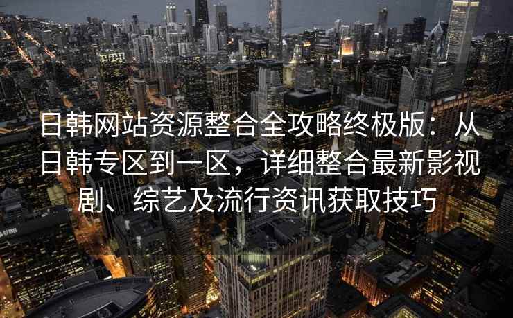 日韩网站资源整合全攻略终极版：从日韩专区到一区，详细整合最新影视剧、综艺及流行资讯获取技巧