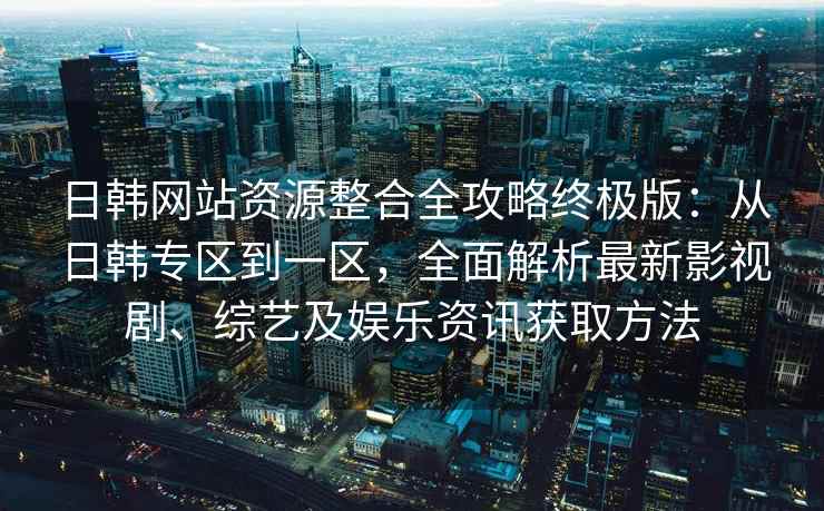日韩网站资源整合全攻略终极版：从日韩专区到一区，全面解析最新影视剧、综艺及娱乐资讯获取方法