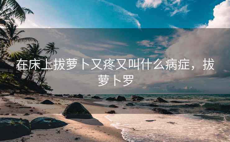 在床上拔萝卜又疼又叫什么病症，拔萝卜罗