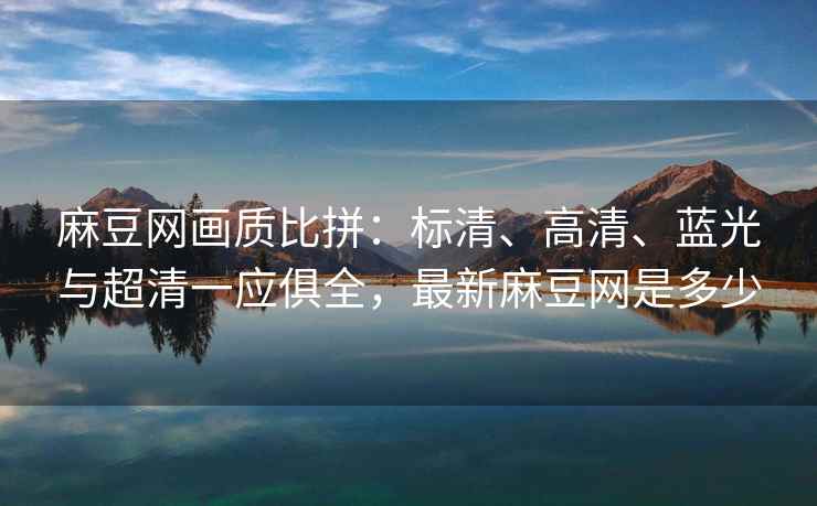 麻豆网画质比拼：标清、高清、蓝光与超清一应俱全，最新麻豆网是多少