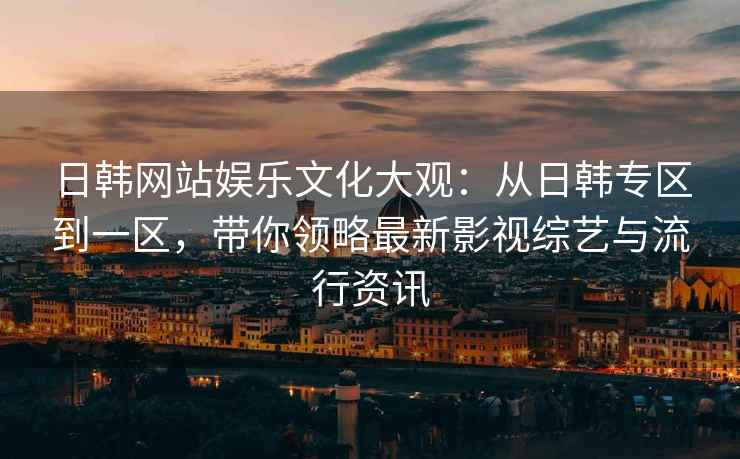 日韩网站娱乐文化大观：从日韩专区到一区，带你领略最新影视综艺与流行资讯